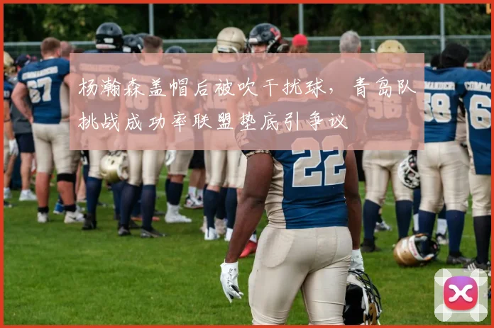 杨瀚森盖帽后被吹干扰球，青岛队挑战成功率联盟垫底引争议