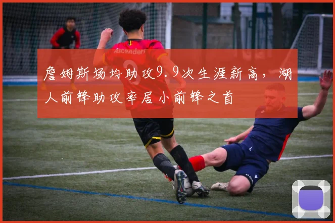 詹姆斯场均助攻9.9次生涯新高，湖人前锋助攻率居小前锋之首