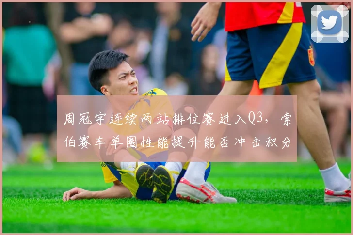 周冠宇连续两站排位赛进入Q3，索伯赛车单圈性能提升能否冲击积分区？