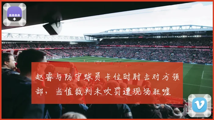 赵睿与防守球员卡位时肘击对方颈部，当值裁判未吹罚遭现场狂嘘