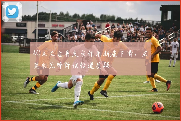 AC米兰吉鲁支点作用断崖下滑,皮奥利无锋阵试验遭质疑