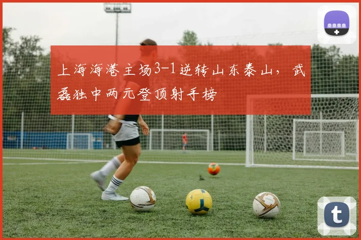 上海海港主场3-1逆转山东泰山，武磊独中两元登顶射手榜